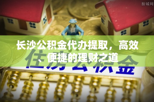 新界长沙公积金代办提取，高效、便捷的理财之道