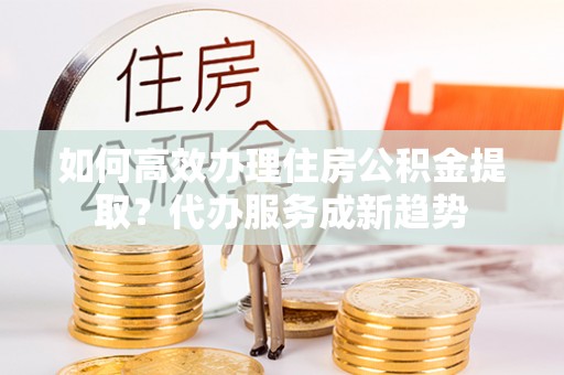 新界如何高效办理住房公积金提取？代办服务成新趋势