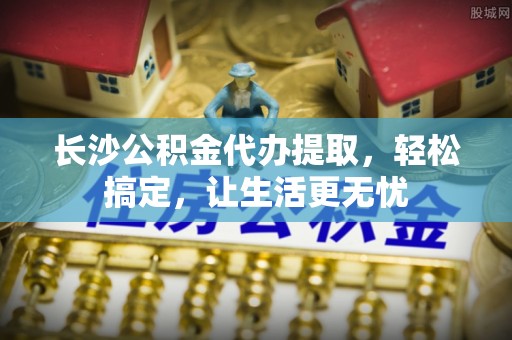新界长沙公积金代办提取，轻松搞定，让生活更无忧