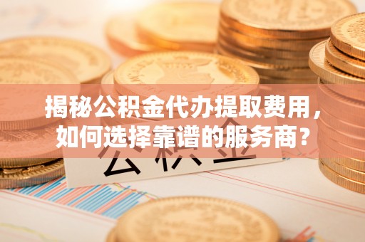 新界揭秘公积金代办提取费用，如何选择靠谱的服务商？
