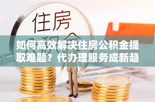新界如何高效解决住房公积金提取难题？代办理服务成新趋势