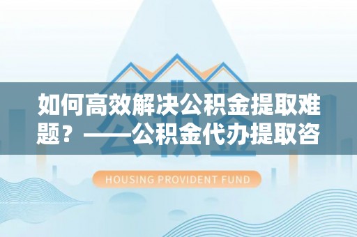 新界如何高效解决公积金提取难题？——公积金代办提取咨询服务全解析