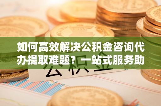 新界如何高效解决公积金咨询代办提取难题？一站式服务助您轻松搞定