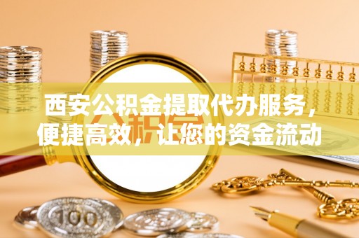 新界西安公积金提取代办服务，便捷高效，让您的资金流动无忧