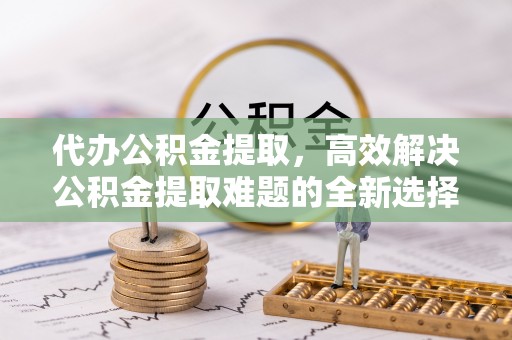 新界代办公积金提取，高效解决公积金提取难题的全新选择
