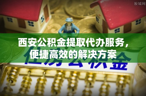 新界西安公积金提取代办服务，便捷高效的解决方案