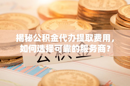 新界揭秘公积金代办提取费用，如何选择可靠的服务商？