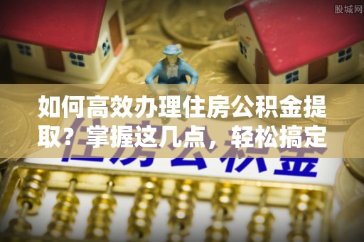 新界如何高效办理住房公积金提取？掌握这几点，轻松搞定！