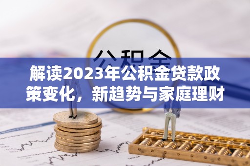 新界解读2023年公积金贷款政策变化，新趋势与家庭理财规划