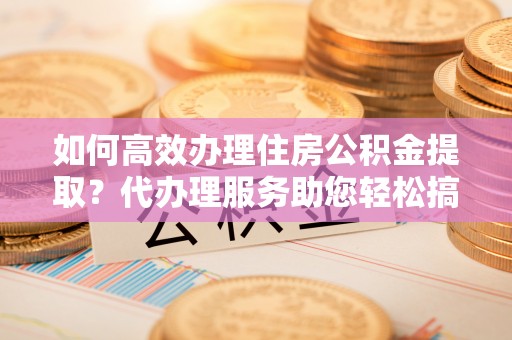 新界如何高效办理住房公积金提取？代办理服务助您轻松搞定