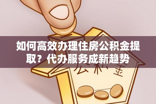 新界如何高效办理住房公积金提取？代办服务成新趋势