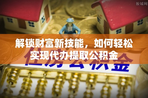 新界解锁财富新技能，如何轻松实现代办提取公积金