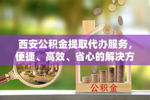 新界西安公积金提取代办服务，便捷、高效、省心的解决方案