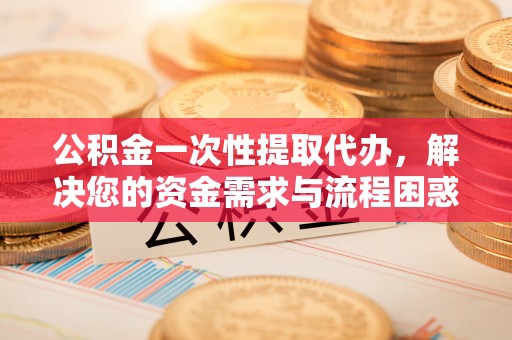 新界公积金一次性提取代办，解决您的资金需求与流程困惑