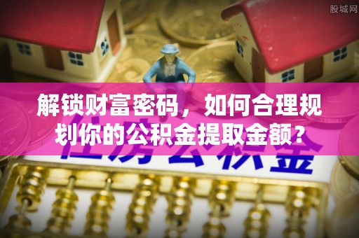 新界解锁财富密码，如何合理规划你的公积金提取金额？