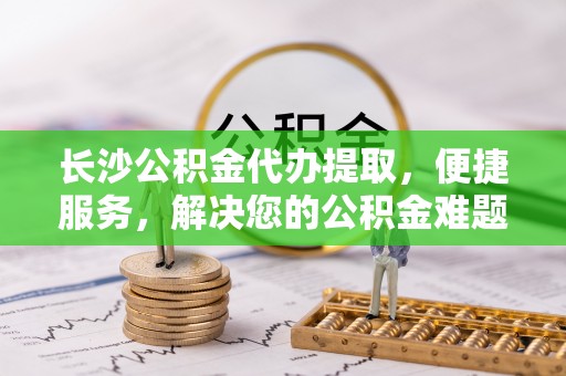 新界长沙公积金代办提取，便捷服务，解决您的公积金难题