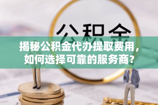 新界揭秘公积金代办提取费用，如何选择可靠的服务商？