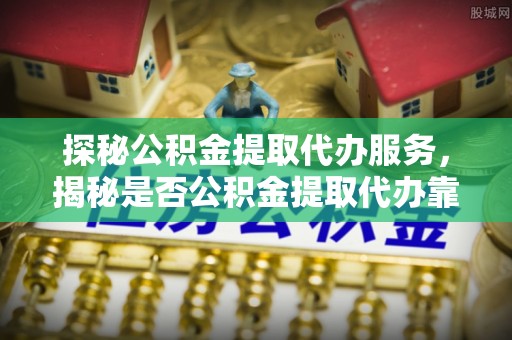 新界探秘公积金提取代办服务，揭秘是否公积金提取代办靠谱吗？