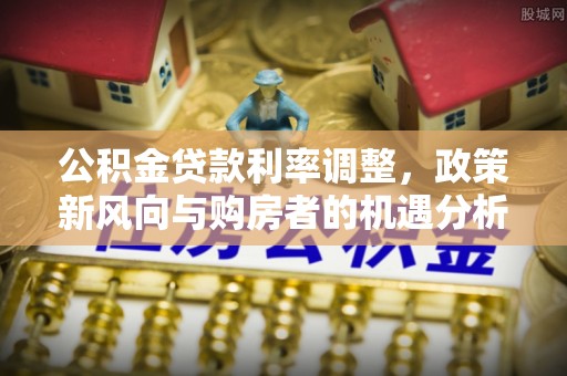 新界公积金贷款利率调整，政策新风向与购房者的机遇分析