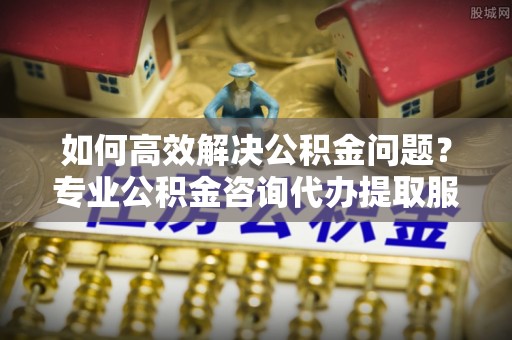 新界如何高效解决公积金问题？专业公积金咨询代办提取服务来帮你