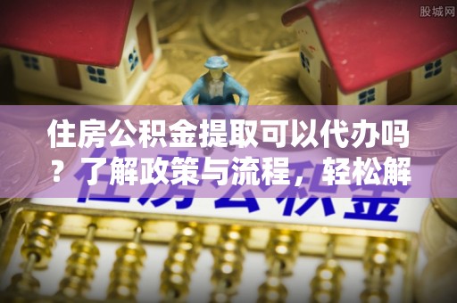 新界住房公积金提取可以代办吗？了解政策与流程，轻松解决你的疑问