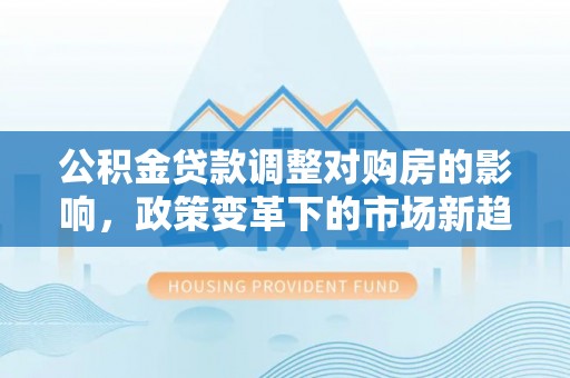 新界公积金贷款调整对购房的影响，政策变革下的市场新趋势