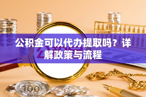 新界公积金可以代办提取吗？详解政策与流程