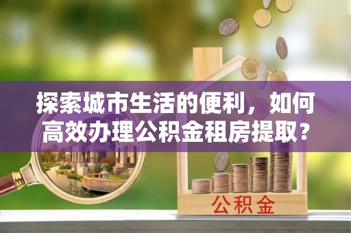 新界探索城市生活的便利，如何高效办理公积金租房提取？