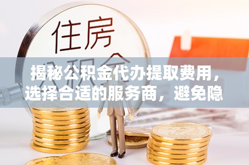 新界揭秘公积金代办提取费用，选择合适的服务商，避免隐性收费