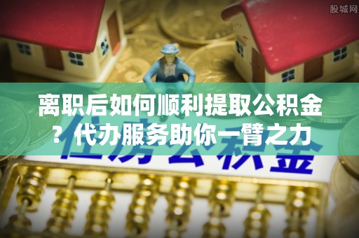 新界离职后如何顺利提取公积金？代办服务助你一臂之力
